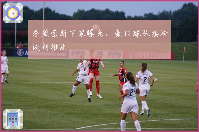 李盈莹新下家曝光，豪门球队接洽谈判推进