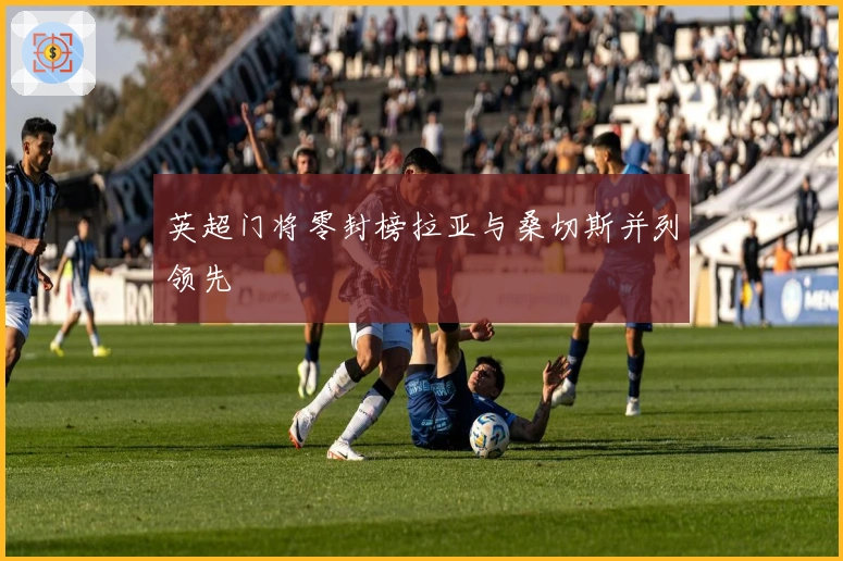 英超门将零封榜拉亚与桑切斯并列领先