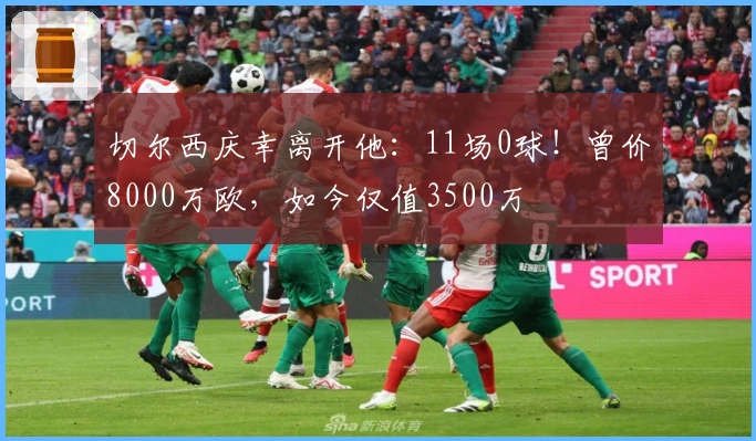 切尔西庆幸离开他：11场0球！曾价8000万欧，如今仅值3500万