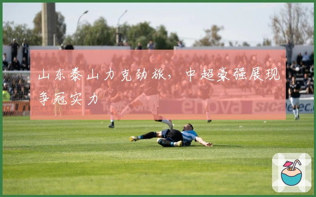 山东泰山力克劲旅，中超豪强展现争冠实力