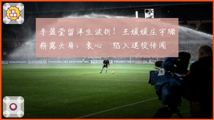 李盈莹留洋生波折！王媛媛庄宇珊崭露头角，袁心玥陷入退役传闻