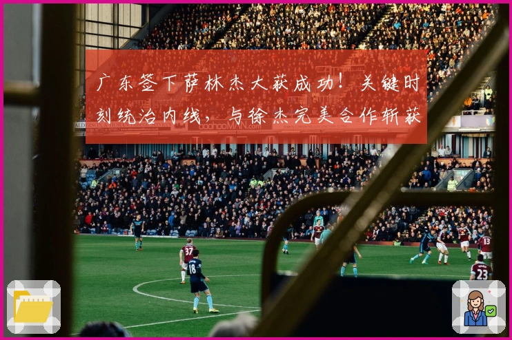 广东签下萨林杰大获成功！关键时刻统治内线，与徐杰完美合作斩获胜利