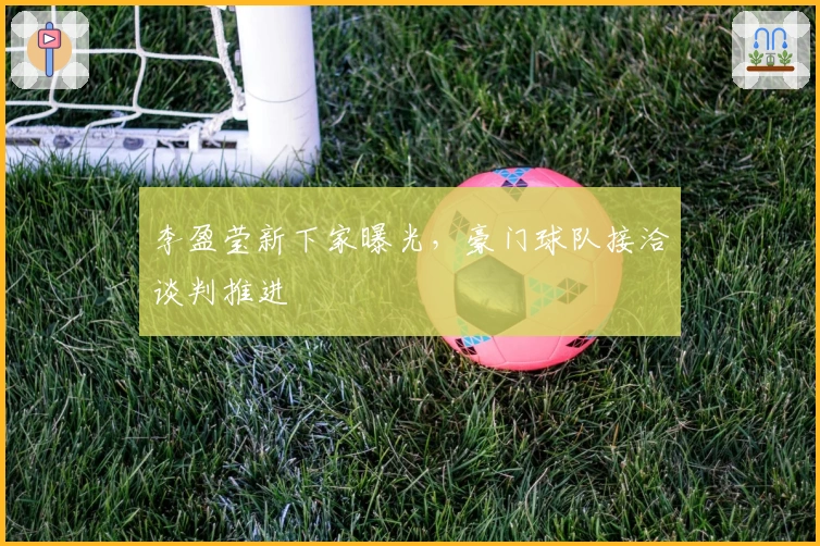 李盈莹新下家曝光，豪门球队接洽谈判推进