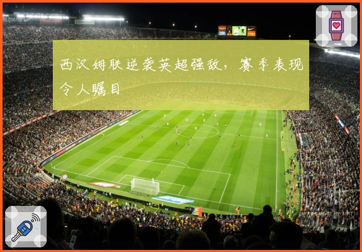 西汉姆联逆袭英超强敌，赛季表现令人瞩目