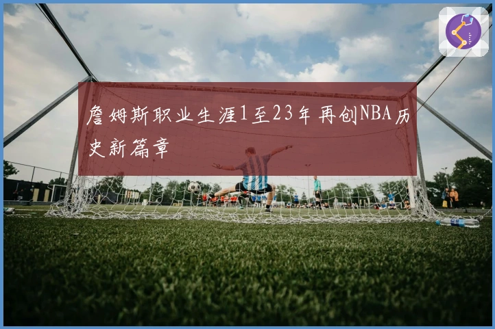 詹姆斯职业生涯1至23年再创NBA历史新篇章