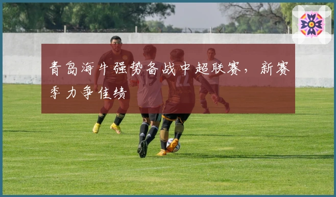 青岛海牛强势备战中超联赛，新赛季力争佳绩